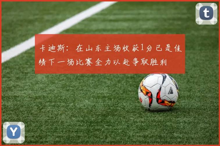 卡迪斯:在山东主场收获1分已是佳绩下一场比赛全力以赴争取胜利