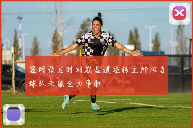 篮网最后时刻崩盘遭逆转主帅坦言球队未能全力争胜