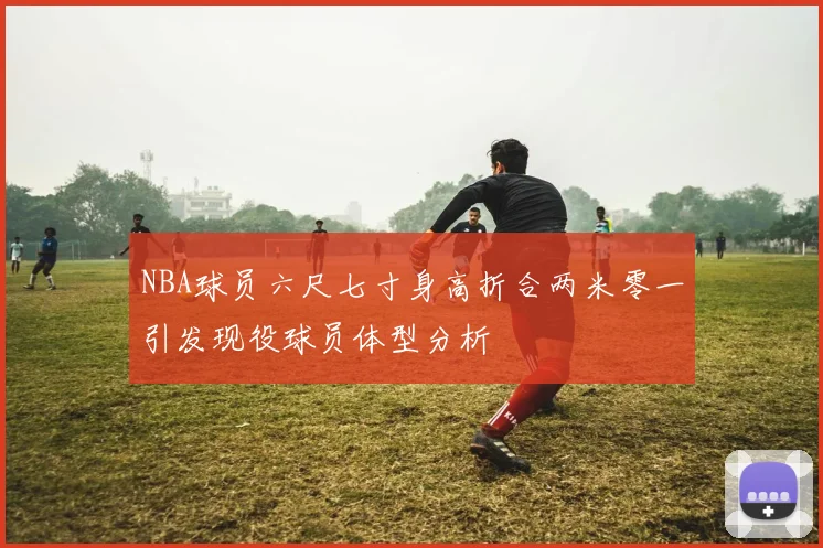 NBA球员六尺七寸身高折合两米零一引发现役球员体型分析