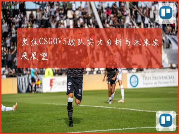 聚焦CSGOV5战队实力分析与未来发展展望