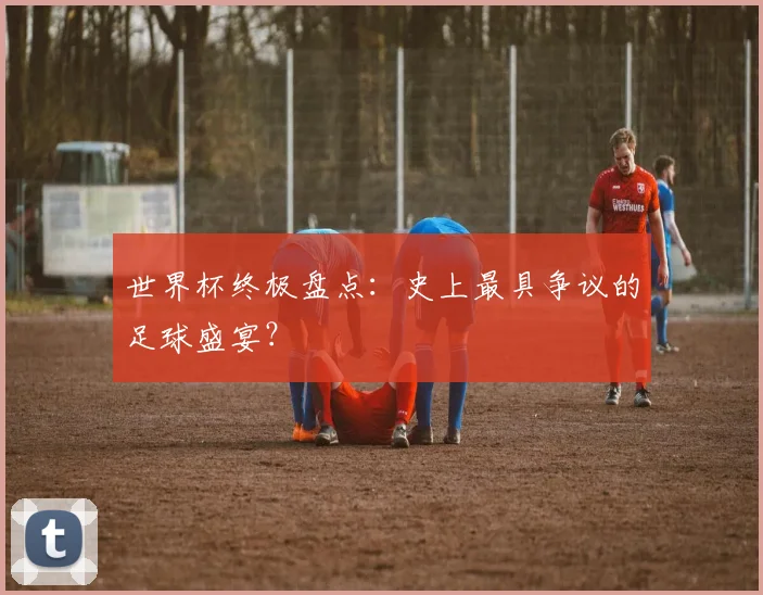 世界杯终极盘点:史上最具争议的足球盛宴?