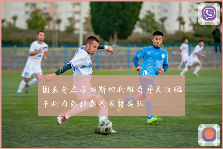 国米考虑召回斯坦科维奇并关注磁卡科内弗拉泰西或将离队