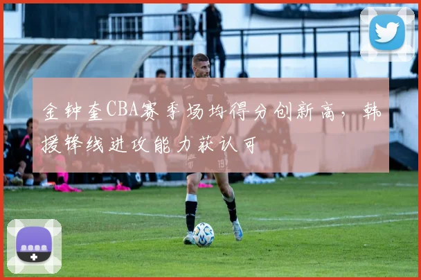 金钟奎CBA赛季场均得分创新高,韩援锋线进攻能力获认可
