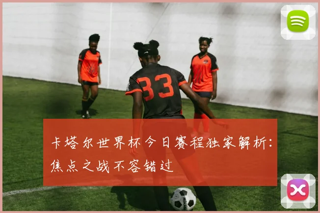 卡塔尔世界杯今日赛程独家解析:焦点之战不容错过