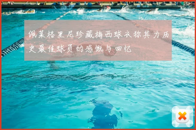 佩莱格里尼珍藏梅西球衣称其为历史最佳球员的感慨与回忆