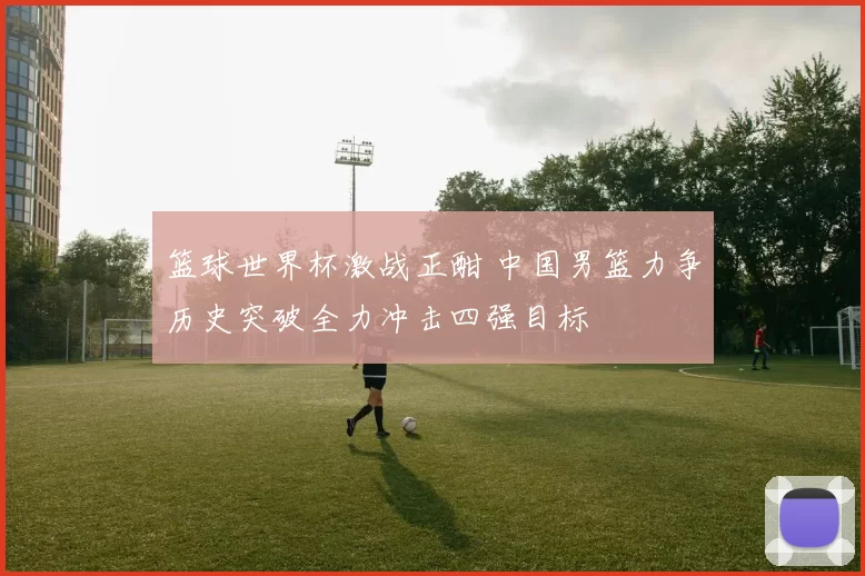 篮球世界杯激战正酣 中国男篮力争历史突破全力冲击四强目标