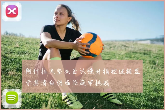 阿什拉夫坚决否认强奸指控证据显示其清白仍面临庭审挑战