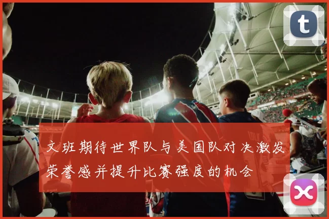 文班期待世界队与美国队对决激发荣誉感并提升比赛强度的机会