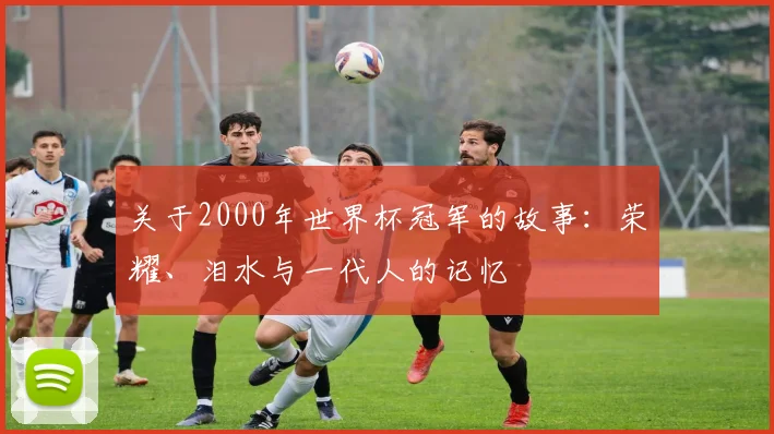 关于2000年世界杯冠军的故事:荣耀、泪水与一代人的记忆