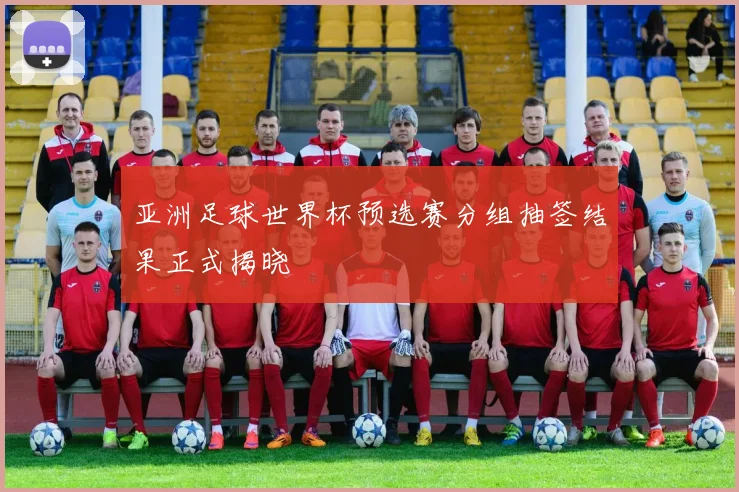 亚洲足球世界杯预选赛分组抽签结果正式揭晓