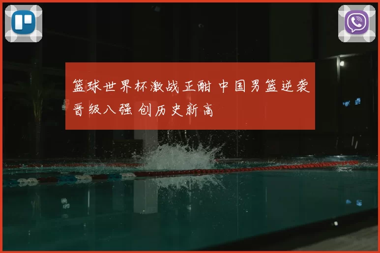 篮球世界杯激战正酣 中国男篮逆袭晋级八强 创历史新高