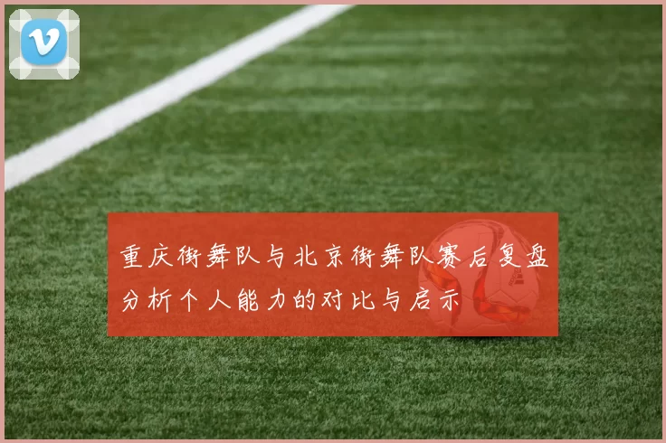 重庆街舞队与北京街舞队赛后复盘分析个人能力的对比与启示