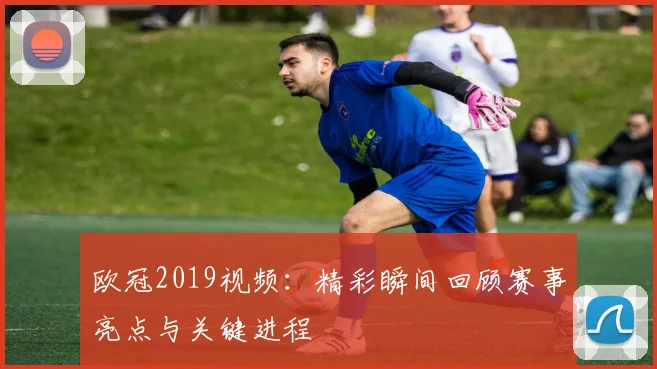 欧冠2019视频:精彩瞬间回顾赛事亮点与关键进程