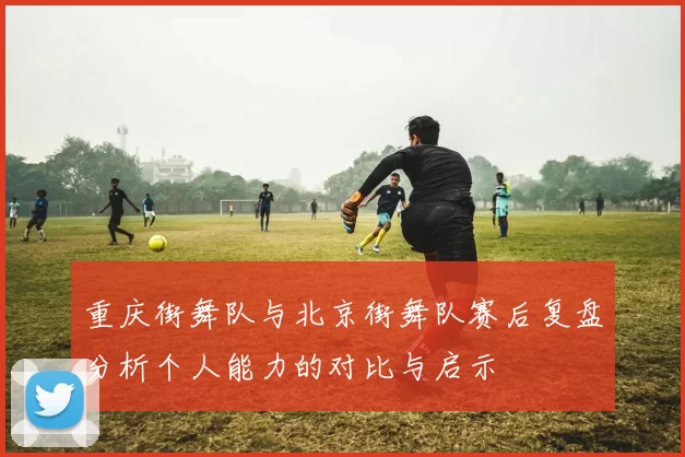 重庆街舞队与北京街舞队赛后复盘分析个人能力的对比与启示