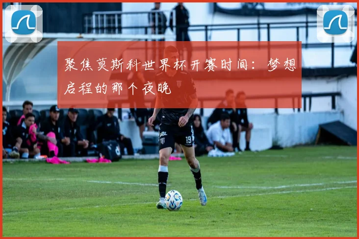聚焦莫斯科世界杯开赛时间:梦想启程的那个夜晚