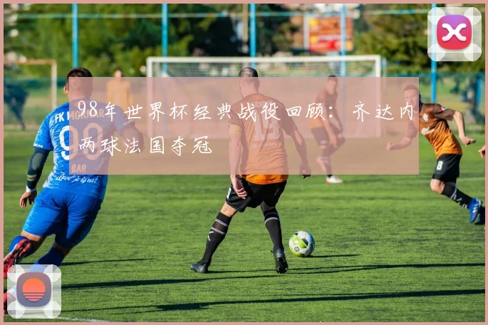 98年世界杯经典战役回顾:齐达内两球法国夺冠