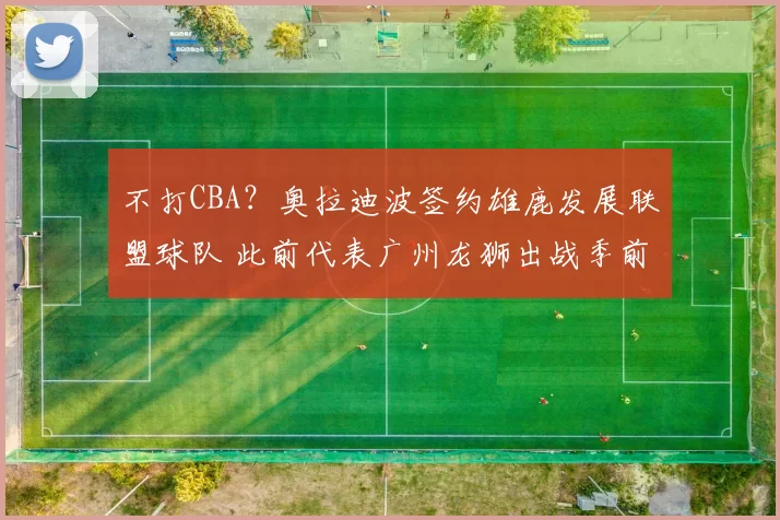 不打CBA？奥拉迪波签约雄鹿发展联盟球队 此前代表广州龙狮出战季前赛