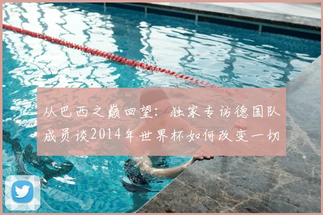 从巴西之巅回望:独家专访德国队成员谈2014年世界杯如何改变一切