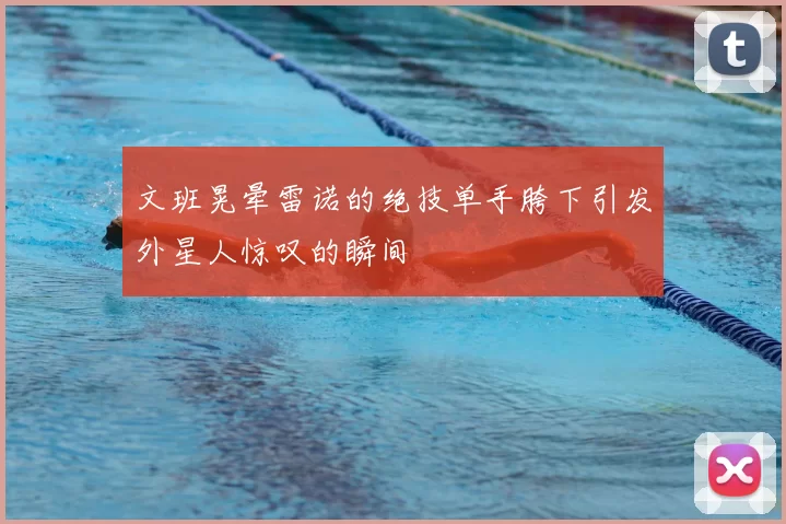 文班晃晕雷诺的绝技单手胯下引发外星人惊叹的瞬间