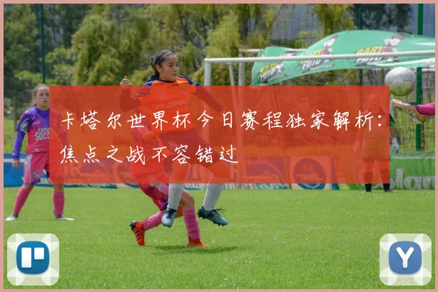 卡塔尔世界杯今日赛程独家解析:焦点之战不容错过