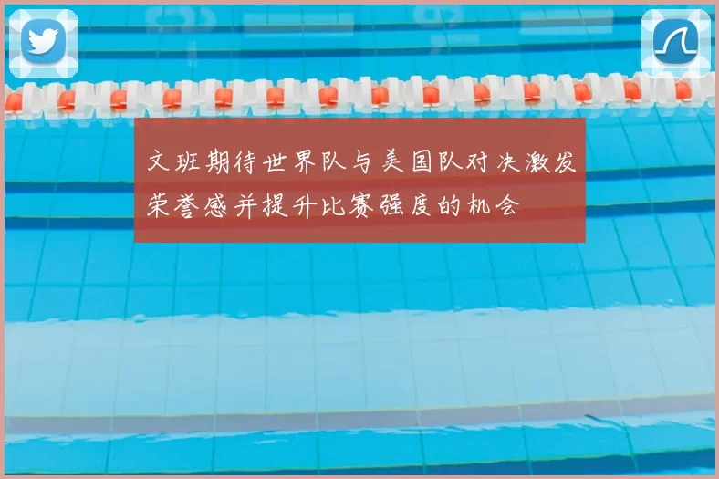 文班期待世界队与美国队对决激发荣誉感并提升比赛强度的机会