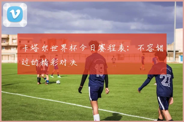 卡塔尔世界杯今日赛程表:不容错过的精彩对决