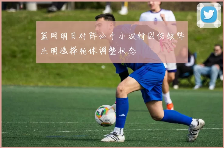 篮网明日对阵公牛小波特因伤缺阵杰明选择轮休调整状态