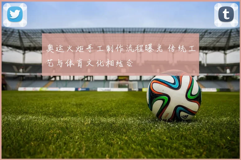 奥运火炬手工制作流程曝光 传统工艺与体育文化相结合