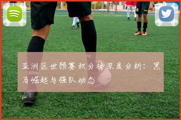 亚洲区世预赛积分榜深度分析:黑马崛起与强队动态