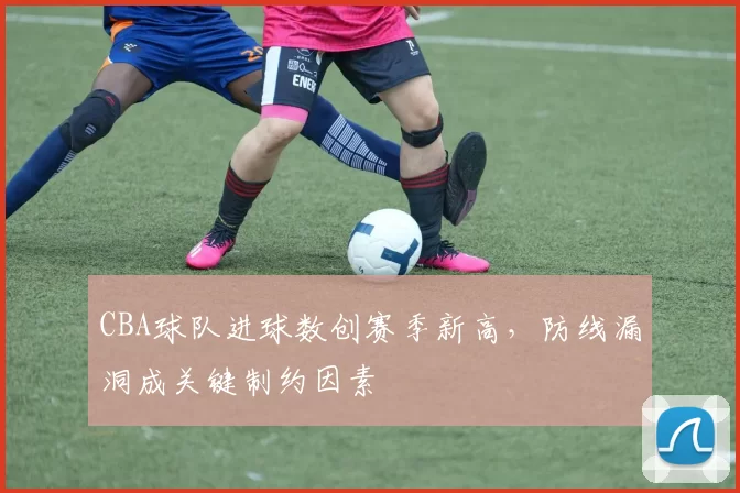 CBA球队进球数创赛季新高，防线漏洞成关键制约因素