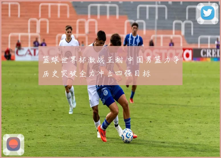 篮球世界杯激战正酣 中国男篮力争历史突破全力冲击四强目标