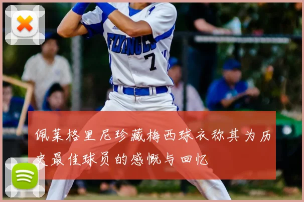 佩莱格里尼珍藏梅西球衣称其为历史最佳球员的感慨与回忆