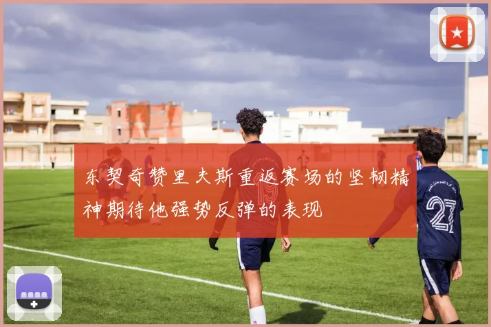东契奇赞里夫斯重返赛场的坚韧精神期待他强势反弹的表现