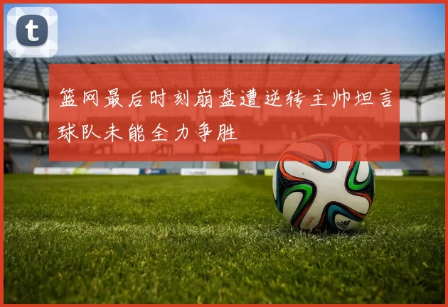 篮网最后时刻崩盘遭逆转主帅坦言球队未能全力争胜