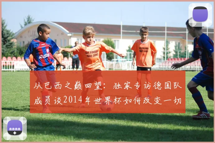 从巴西之巅回望:独家专访德国队成员谈2014年世界杯如何改变一切